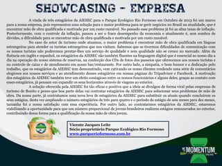 Showcasing - Empresa
A vinda de três estagiários da AIESEC para o Parque Ecológico Rio Formoso em Outubro de 2013 foi um marco
para a nossa empresa, pois representou uma solução para o maior problema para se gerir negócios no Brasil na atualidade, que é
encontrar mão de obra qualificada e motivada por um custo razoável. No passado esse problema já foi as altas taxas de inflação.
Posteriormente, com o controle da inflação, passou a ser o fraco desempenho da economia e atualmente é, sem sombra de
dúvidas, a dificuldade para se encontrar mão de obra qualificada e motivada por um custo razoável.
No caso do setor de turismo onde atuamos, o maior problema é encontrar mão de obra qualificada em línguas
estrangeiras para atender os turistas estrangeiros que nos visitam. Sabemos que se tivermos dificuldades de comunicação com
os nossos turistas não poderemos prestar-lhes um serviço de qualidade e sem qualidade não se cresce no mercado. Além da
fluência em inglês e espanhol, os estagiários da AIESEC são também fluentes na linguagem digital que é essencial ao nosso dia a
dia na operação do nosso sistema de reservas, na confecção dos CDs de fotos dos passeios que oferecemos aos nossos turistas e
no controle de caixa e de atendimento em nosso bar/restaurante. Por outro lado, a simpatia, o bom humor e a dedicação pelo
trabalho, que os estagiários da AIESEC tem demonstrado, vem cativando os nosso clientes rendendo uma série de comentários
elogiosos aos nossos serviços e ao atendimento desses estagiários em nossas páginas do Tripadvisor e Facebook. A motivação
dos estagiários da AIESEC também teve um efeito contagioso entre os nossos funcionários e alguns deles, graças ao contato com
esses estagiários, já pensam em expandir os seus horizontes através de viagens ao exterior.
A solução oferecida pela AIESEC foi tão eficaz e positiva que a ideia se divulgou de forma viral pelas empresas de
turismo de Bonito e penso que boa parte delas vai contratar estagiários da AIESEC para solucionar seus problemas de mão de
obra. Da nossa parte, já contratamos uma nova leva de estagiários da AIESEC para substituir os atuais quando concluírem os
seus estágios, desta vez ampliando o número estagiários de três para quatro e o período de estágio de seis meses para dez meses,
tamanha foi a nossa satisfação com essa experiência. Por outro lado, ao contratarmos estagiários da AIESEC, estaremos
viabilizando a oportunidade para que um número proporcional de jovens brasileiros realizem estágios remunerados no exterior,
contribuindo dessa forma para a qualificação da nossa mão de obra jovem.
Vicente Jacques Leite
Sócio proprietário Parque Ecológico Rio Formoso
www.parquerioformoso.com.br
 