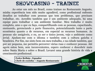 Showcasing - TRAINEE
Ao estar um mês no Brasil, como trainee no Restaurante Augusto,
minha experiência tem sido muito agradável, como profissional enfrento
desafios ao trabalhar com pessoas que tem problemas, que precisam
trabalhar, etc. Acredito também que é um ambiente adequado, há uma
equipe para trabalhar e um ambiente familiar. Meu trabalho é muito
completo, amo o que eu faço, compartilhando com as pessoas, capacitando,
ensinando, gerenciando a parte financeira, potencializando tanto a parte
econômica quanto a de recursos, em especial os recursos humanos. As
pessoas são amigáveis, e eu, ao ser o único jovem, vejo o ambiente como
jovial. Ajudam-me com o idioma e também com a cultura gaúcha e
brasileira. Por fim, me sinto bem em meu trabalho, e na cidade também, que
por ser pequena, me permitiu percorrer várias ruas e conhecer pessoas. Até
agora estou bem, sem inconvenientes, espero conhecer e descobrir mais
sobre Santa Maria e sobre o Brasil. Levarei uma grande história de vida e
crescimento profissional.
Pedro Reibán - Equador
Chefe de cozinha – Augusto Restaurante
 