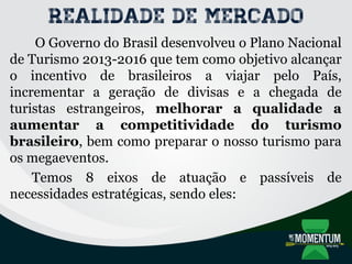 Realidade de mercado
O Governo do Brasil desenvolveu o Plano Nacional
de Turismo 2013-2016 que tem como objetivo alcançar
o incentivo de brasileiros a viajar pelo País,
incrementar a geração de divisas e a chegada de
turistas estrangeiros, melhorar a qualidade a
aumentar a competitividade do turismo
brasileiro, bem como preparar o nosso turismo para
os megaeventos.
Temos 8 eixos de atuação e passíveis de
necessidades estratégicas, sendo eles:
 