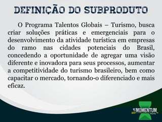 Definição do subproduto
O Programa Talentos Globais – Turismo, busca
criar soluções práticas e emergenciais para o
desenvolvimento da atividade turística em empresas
do ramo nas cidades potenciais do Brasil,
concedendo a oportunidade de agregar uma visão
diferente e inovadora para seus processos, aumentar
a competitividade do turismo brasileiro, bem como
capacitar o mercado, tornando-o diferenciado e mais
eficaz.
 