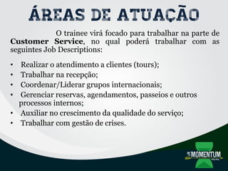 Áreas de atuação
O trainee virá focado para trabalhar na parte de
Customer Service, no qual poderá trabalhar com as
seguintes Job Descriptions:
• Realizar o atendimento a clientes (tours);
• Trabalhar na recepção;
• Coordenar/Liderar grupos internacionais;
• Gerenciar reservas, agendamentos, passeios e outros
processos internos;
• Auxiliar no crescimento da qualidade do serviço;
• Trabalhar com gestão de crises.
 