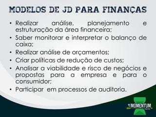 Modelos de JD para Finanças
• Realizar análise, planejamento e
estruturação da área financeira;
• Saber monitorar e interpretar o balanço de
caixa;
• Realizar análise de orçamentos;
• Criar políticas de redução de custos;
• Analisar a viabilidade e risco de negócios e
propostas para a empresa e para o
consumidor;
• Participar em processos de auditoria.
 