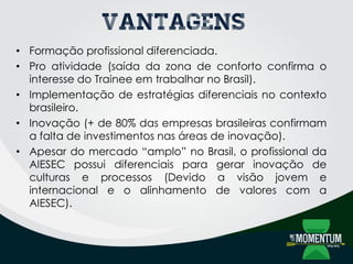 Vantagens
• Formação profissional diferenciada.
• Pro atividade (saída da zona de conforto confirma o
interesse do Trainee em trabalhar no Brasil).
• Implementação de estratégias diferenciais no contexto
brasileiro.
• Inovação (+ de 80% das empresas brasileiras confirmam
a falta de investimentos nas áreas de inovação).
• Apesar do mercado “amplo” no Brasil, o profissional da
AIESEC possui diferenciais para gerar inovação de
culturas e processos (Devido a visão jovem e
internacional e o alinhamento de valores com a
AIESEC).
 