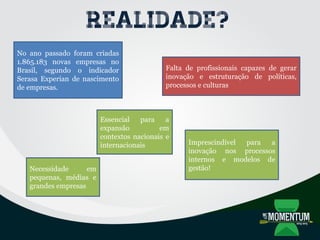 Realidade?
Imprescindível para a
inovação nos processos
internos e modelos de
gestão!
Essencial para a
expansão em
contextos nacionais e
internacionais
Necessidade em
pequenas, médias e
grandes empresas
No ano passado foram criadas
1.865.183 novas empresas no
Brasil, segundo o indicador
Serasa Experian de nascimento
de empresas.
Falta de profissionais capazes de gerar
inovação e estruturação de políticas,
processos e culturas
 