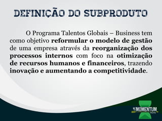 Definição do subproduto
O Programa Talentos Globais – Business tem
como objetivo reformular o modelo de gestão
de uma empresa através da reorganização dos
processos internos com foco na otimização
de recursos humanos e financeiros, trazendo
inovação e aumentando a competitividade.
 
