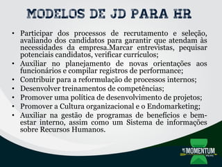 Modelos de JD para HR
• Participar dos processos de recrutamento e seleção,
avaliando dos candidatos para garantir que atendam às
necessidades da empresa.Marcar entrevistas, pequisar
potenciais candidatos, verificar currículos;
• Auxiliar no planejamento de novas orientações aos
funcionários e compilar registros de performance;
• Contribuir para a reformulação de processos internos;
• Desenvolver treinamentos de competências;
• Promover uma política de desenvolvimento de projetos;
• Promover a Cultura organizacional e o Endomarketing;
• Auxiliar na gestão de programas de benefícios e bem-
estar interno, assim como um Sistema de informações
sobre Recursos Humanos.
 