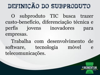 Definição do subproduto
O subproduto TIC busca trazer
custo-benefício, diferenciação técnica e
perfis jovens inovadores para
empresas.
Trabalha com desenvolvimento de
software, tecnologia móvel e
telecomunicações.
 