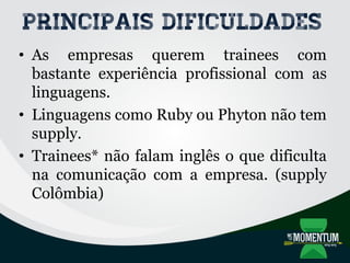 Principais dificuldades
• As empresas querem trainees com
bastante experiência profissional com as
linguagens.
• Linguagens como Ruby ou Phyton não tem
supply.
• Trainees* não falam inglês o que dificulta
na comunicação com a empresa. (supply
Colômbia)
 