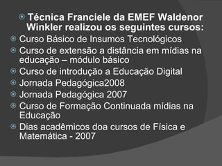 Técnica Franciele da EMEF Waldenor Winkler realizou os seguintes cursos: Curso Básico de Insumos Tecnológicos Curso de extensão a distância em mídias na educação – módulo básico Curso de introdução a Educação Digital Jornada Pedagógica2008 Jornada Pedagógica 2007 Curso de Formação Continuada mídias na Educação  Dias acadêmicos doa cursos de Física e Matemática - 2007  