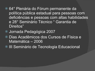64° Plenária do Fórum permanente da política pública estadual para pessoas com deficiências e pessoas com altas habilidades e 28° Seminário Técnico “ Garantia de Direitos” Jornada Pedagógica 2007 Dias Acadêmicos dos Cursos de Física e Matemática – 2006 III Seminário de Tecnologia Educacional  