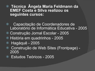 Técnica  Ângela Maria Feldmann da EMEF Costa e Silva realizou os seguintes cursos: Capacitação de Coordenadores de Laboratório de Informática Educativa - 2005 Construção Jornal Escolar - 2005 História em quadrinhos - 2005 Hagáquê - 2005 Construção de Web Sites (Frontpage) - 2005 Estudos Teóricos - 2005  