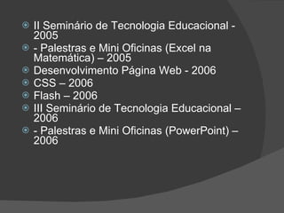 II Seminário de Tecnologia Educacional - 2005 - Palestras e Mini Oficinas (Excel na Matemática) – 2005 Desenvolvimento Página Web - 2006 CSS – 2006  Flash – 2006  III Seminário de Tecnologia Educacional – 2006  - Palestras e Mini Oficinas (PowerPoint) – 2006  