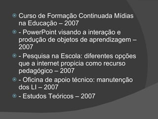 Curso de Formação Continuada Mídias na Educação – 2007  - PowerPoint visando a interação e produção de objetos de aprendizagem – 2007  - Pesquisa na Escola: diferentes opções que a internet propicia como recurso pedagógico – 2007  - Oficina de apoio técnico: manutenção dos LI – 2007  - Estudos Teóricos – 2007  