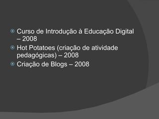 Curso de Introdução à Educação Digital – 2008  Hot Potatoes (criação de atividade pedagógicas) – 2008  Criação de Blogs – 2008  