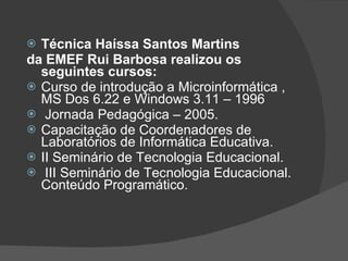 Técnica Haíssa Santos Martins da EMEF Rui Barbosa realizou os seguintes cursos: Curso de introdução a Microinformática , MS Dos 6.22 e Windows 3.11 – 1996 Jornada Pedagógica – 2005. Capacitação de Coordenadores de Laboratórios de Informática Educativa. II Seminário de Tecnologia Educacional. III Seminário de Tecnologia Educacional. Conteúdo Programático. 