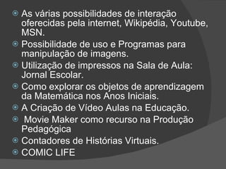 As várias possibilidades de interação oferecidas pela internet, Wikipédia, Youtube, MSN. Possibilidade de uso e Programas para manipulação de imagens. Utilização de impressos na Sala de Aula: Jornal Escolar. Como explorar os objetos de aprendizagem da Matemática nos Anos Iniciais. A Criação de Vídeo Aulas na Educação. Movie Maker como recurso na Produção  Pedagógica Contadores de Histórias Virtuais.  COMIC LIFE  