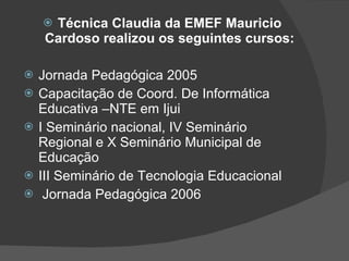 Técnica Claudia da EMEF Mauricio Cardoso realizou os seguintes cursos: Jornada Pedagógica 2005 Capacitação de Coord. De Informática Educativa –NTE em Ijui I Seminário nacional, IV Seminário Regional e X Seminário Municipal de Educação III Seminário de Tecnologia Educacional Jornada Pedagógica 2006 