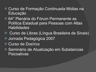 Curso de Formação Continuada Mídias na Educação 64° Plenária do Fórum Permanente as Política Estadual para Pessoas com Altas Habilidades Curso de Libras (Língua Brasileira de Sinais) Jornada Pedagógica 2007 Curso de DosVox Seminário de Atualização em Substancias Psicoativas 
