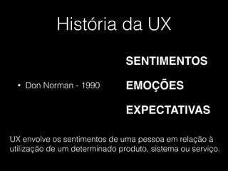 História da UX
• Don Norman - 1990
SENTIMENTOS
EMOÇÕES
EXPECTATIVAS
UX envolve os sentimentos de uma pessoa em relação à
utilização de um determinado produto, sistema ou serviço.
 