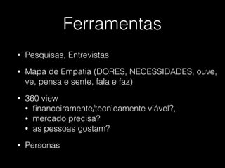 Ferramentas
• Pesquisas, Entrevistas
• Mapa de Empatia (DORES, NECESSIDADES, ouve,
ve, pensa e sente, fala e faz)
• 360 view
• ﬁnanceiramente/tecnicamente viável?,
• mercado precisa?
• as pessoas gostam?
• Personas
 