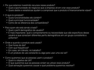 • Por que estamos investindo recursos nesse produto?
• Qual a oportunidade de negócios que a empresa vê em criar esse produto?
• Quais dados e estatísticas ajudam a comprovar que o produto é ﬁnanceiramente viável?
• O que é o produto?
• Quais funcionalidades ele contém?
• Qual a principal funcionalidade?
• Como ele se diferencia dos competidores?
• Para quem ele está sendo criado?
• Qual o perﬁl demográﬁco do usuário?
• E mais importante: qual o comportamento ou necessidade que são especíﬁcos desse
usuário e que conectam diferentes perﬁs demográﬁcos em um grupo consistente e
uniforme?
• Onde e quando o produto será usado?
• Que horas do dia?
• Com que frequência?
• Em casa, em trânsito, no trabalho?
• É um produto de uso constante ou algo para usar uma vez só?
• Como queremos que as pessoas usem o produto?
• Qual é o objetivo de UX?
• O que queremos que as pessoas sintam ao utilizar esse produto?
• Qual sensação queremos causar e qual problema queremos resolver?
 