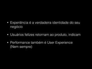 • Experiência é a verdadeira identidade do seu
negócio
• Usuários felizes retornam ao produto, indicam
• Performance também é User Experience  
(Nem sempre)
 