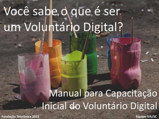 1
Voluntariado
Fundação Telefônica
Equipe IVA/SCFundação Telefônica 2013
Você sabe o que é ser
um Voluntário Digital?
Manual para Capacitação
Inicial do Voluntário Digital
 