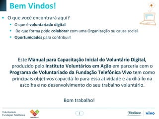 2
Voluntariado
Fundação Telefônica
Bem Vindos!
• O que você encontrará aqui?
 O que é voluntariado digital
 De que forma pode colaborar com uma Organização ou causa social
 Oportunidades para contribuir!
Este Manual para Capacitação Inicial do Voluntário Digital,
produzido pelo Instituto Voluntários em Ação em parceria com o
Programa de Voluntariado da Fundação Telefônica Vivo tem como
principais objetivos capacitá-lo para essa atividade e auxiliá-lo na
escolha e no desenvolvimento do seu trabalho voluntário.
Bom trabalho!
 