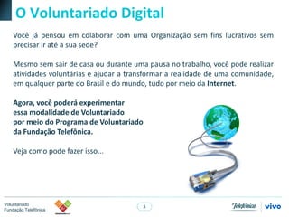 3
Voluntariado
Fundação Telefônica
O Voluntariado Digital
Você já pensou em colaborar com uma Organização sem fins lucrativos sem
precisar ir até a sua sede?
Mesmo sem sair de casa ou durante uma pausa no trabalho, você pode realizar
atividades voluntárias e ajudar a transformar a realidade de uma comunidade,
em qualquer parte do Brasil e do mundo, tudo por meio da Internet.
Agora, você poderá experimentar
essa modalidade de Voluntariado
por meio do Programa de Voluntariado
da Fundação Telefônica.
Veja como pode fazer isso...
 