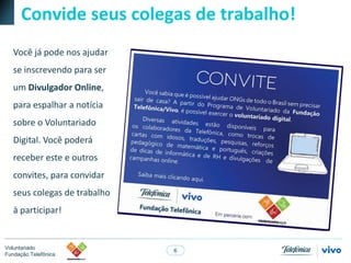 6
Voluntariado
Fundação Telefônica
Convide seus colegas de trabalho!
Você já pode nos ajudar
se inscrevendo para ser
um Divulgador Online,
para espalhar a notícia
sobre o Voluntariado
Digital. Você poderá
receber este e outros
convites, para convidar
seus colegas de trabalho
à participar!
 