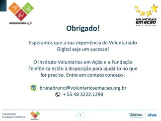 7
Voluntariado
Fundação Telefônica
Obrigado!
Esperamos que a sua experiência de Voluntariado
Digital seja um sucesso!
O Instituto Voluntários em Ação e a Fundação
Telefônica estão à disposição para ajudá-lo no que
for preciso. Entre em contato conosco :
brunabruno@voluntariosemacao.org.br
+ 55 48 3222.1299
 