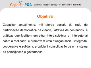 Objetivo
      je
Capacitar, anualmente, mil atores sociais da rede de
participação democrática da cidade, através de conteúdos e
práticas que facilitem um olhar interdisciplinar e intersetorial
sobre a realidade e promovam uma atuação social integrada,
cooperativa e solidária, propícia à consolidação de um sistema
de participação e governança.
 