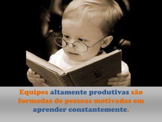 Equipes altamente produtivas são
formadas de pessoas motivadas em
    aprender constantemente.
 