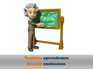 Também aprendemos
 quando ensinamos.
 