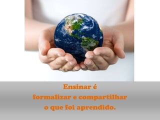 Ensinar é
formalizar e compartilhar
   o que foi aprendido.
 