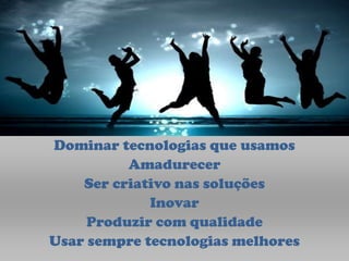Dominar tecnologias que usamos
          Amadurecer
    Ser criativo nas soluções
             Inovar
     Produzir com qualidade
Usar sempre tecnologias melhores
 
