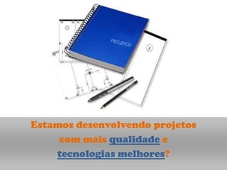 Estamos desenvolvendo projetos
     com mais qualidade e
    tecnologias melhores?
 