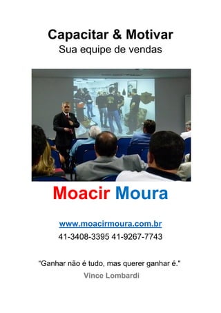 Capacitar & Motivar
Sua equipe de vendas
Moacir Moura
www.moacirmoura.com.br
41-3408-3395 41-9267-7743
“Ganhar não é tudo, mas querer ganhar é."
Vince Lombardi
 