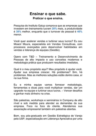 Ensinar o que sabe.
Praticar o que ensina.
Pesquisa do Instituto Galup comprova que as empresas que
investem em treinamento lucram 28% mais, a produtividade
é 38% melhor, enquanto que o turnover de pessoal é 40%
menor.
Você quer acelerar vendas e turbinar seus lucros? Eu sou
Moacir Moura, especialista em Vendas Consultivas, com
processos avançados para desenvolver habilidades em
vendas e liderança de equipes (Gestão).
Opero com T&D – Treinamento e Desenvolvimento de
Pessoas de alto impacto e uso conceitos modernos e
metodologia prática que produzem resultados imediatos.
Qual é o meu propósito aqui? Meu propósito é ajudar você.
Ajudar sua empresa crescer. Há problemas? Sim, há
problemas. Mas as melhores soluções estão dentro casa, aí
na sua firma.
Eu e minha equipe vamos fornecer metodologia,
ferramentas e dicas para você multiplicar vendas, dar um
upgrade na equipe e turbinar seus lucros. – Vencer desafios
e ganhar mais dinheiro na crise.
São palestras, workshops e seminários in Company de alto
nível e sob medida para atender as demandas da sua
empresa. Foco no foco do cliente. Atendemos sua
associação empresarial também em palestras abertas.
Bom, sou pós-graduado em Gestão Estratégica de Varejo
pela USP, especialização em Liderança Apreciativa por uma
 