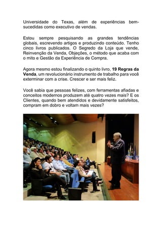 Universidade do Texas, além de experiências bem-
sucedidas como executivo de vendas.
Estou sempre pesquisando as grandes tendências
globais, escrevendo artigos e produzindo conteúdo. Tenho
cinco livros publicados. O Segredo da Loja que vende,
Reinvenção da Venda, Objeções, o método que acaba com
o mito e Gestão da Experiência de Compra.
Agora mesmo estou finalizando o quinto livro, 19 Regras da
Venda, um revolucionário instrumento de trabalho para você
exterminar com a crise. Crescer e ser mais feliz.
Você sabia que pessoas felizes, com ferramentas afiadas e
conceitos modernos produzem até quatro vezes mais? E os
Clientes, quando bem atendidos e devidamente satisfeitos,
compram em dobro e voltam mais vezes?
 