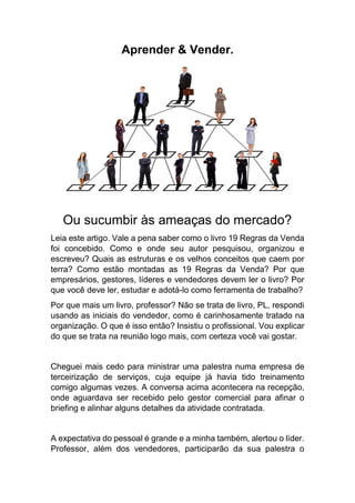 Aprender & Vender.
Ou sucumbir às ameaças do mercado?
Leia este artigo. Vale a pena saber como o livro 19 Regras da Venda
foi concebido. Como e onde seu autor pesquisou, organizou e
escreveu? Quais as estruturas e os velhos conceitos que caem por
terra? Como estão montadas as 19 Regras da Venda? Por que
empresários, gestores, líderes e vendedores devem ler o livro? Por
que você deve ler, estudar e adotá-lo como ferramenta de trabalho?
Por que mais um livro, professor? Não se trata de livro, PL, respondi
usando as iniciais do vendedor, como é carinhosamente tratado na
organização. O que é isso então? Insistiu o profissional. Vou explicar
do que se trata na reunião logo mais, com certeza você vai gostar.
Cheguei mais cedo para ministrar uma palestra numa empresa de
terceirização de serviços, cuja equipe já havia tido treinamento
comigo algumas vezes. A conversa acima acontecera na recepção,
onde aguardava ser recebido pelo gestor comercial para afinar o
briefing e alinhar alguns detalhes da atividade contratada.
A expectativa do pessoal é grande e a minha também, alertou o líder.
Professor, além dos vendedores, participarão da sua palestra o
 