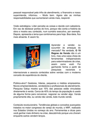 pessoal responsável pela infra de atendimento, o financeiro e nosso
superintende, informou. – Muito bom. Agora são as minhas
responsabilidades que aumentaram ainda mais, respondi.
Visão estratégica. Líder percebe as coisas e decide com sabedoria.
Em vez de destacar pontos do livro, porque não conta a história da
obra e mostra seu conteúdo, num sumário executivo, por exemplo.
Depois, apresenta o tema que combinamos para hoje. Boa ideia, fica
mais atraente. E assim fiz.
Aprender e vender, ou
sucumbir às ameaças do
mercado? Na verdade, O 19
Regras da Venda não é um
livro, mas uma caixa cheia de
ferramentas indispensáveis
para exterminadores de crise,
assim como você. Foi
ganhando forma a partir de
pesquisas nacionais e
internacionais e associa conteúdos sobre vendas com o moderno
conceito de experiência do cliente.
Público-alvo? Gestores, líderes, pequenos e médios empresários.
Novos empreendedores, vendedores e profissionais de atendimento.
Pesquisa Galup mostra que 15% das pessoas estão vinculadas
diretamente à venda. Cerca de 40% do tempo da população é usado
de alguma forma para convencer, negociar ou vender algo. Venda
propriamente dita, ou venda não venda, todo mundo vende.
Conteúdo revolucionário. Tendências globais e conceitos avançados
tratados no maior congresso de varejo do mundo, o NRF, realizado
nos Estados Unidos no começo do ano. Ferramentas e dicas para
você ganhar mais dinheiro na crise, descobrindo porque uns choram
enquanto outros vendem lenços.
 