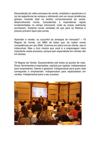 Desoxidação do velho processo da venda, ampliado e ajustando-o à
luz da experiência de compra e alinhando com as novas tendências
globais. Imersão total no âmbito comportamental da venda,
desenvolvendo novas, consistentes e inspiradoras regras
fundamentadas no campo emocional, onde as coisas realmente
acontecem. Implanta novas verdades de que para se fidelizar é
preciso primeiro fazer pós-venda.
Aprender e vender, ou sucumbir às ameaças do mercado? – 19
Regras da Venda, um MBA de bolso que vai injetar novas
competências em seu DNA. Vivemos em plena era do cliente, isso é
indiscutível. Mas o livro mostra que você é a engrenagem mais
importante nesse processo, porque sem especialista em vendas não
há clientes.
19 Regras da Venda. Surpreendente sob todos os pontos de vista.
Dicas, ferramentas e inspirações, capítulo por capitulo. Indispensável
para empresários, líderes e gestores. Indispensável para quem está
começando a empreender. Indispensável para especialistas em
vendas. Indispensável para o seu sucesso.
 