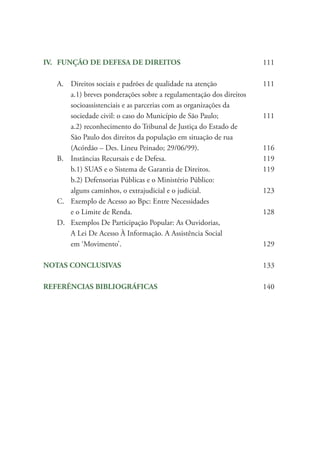 IV.	 FUNÇÃO DE DEFESA DE DIREITOS			 111	
A.	 Direitos sociais e padrões de qualidade na atenção		 111		
a.1) breves ponderações sobre a regulamentação dos direitos 			
socioassistenciais e as parcerias com as organizações da 		
sociedade civil: o caso do Município de São Paulo; 		 111		
a.2) reconhecimento do Tribunal de Justiça do Estado de 		
São Paulo dos direitos da população em situação de rua 		
(Acórdão – Des. Lineu Peinado; 29/06/99).			 116	
B.	 Instâncias Recursais e de Defesa.				 119		
b.1) SUAS e o Sistema de Garantia de Direitos.		 119		
b.2) Defensorias Públicas e o Ministério Público: 		
alguns caminhos, o extrajudicial e o judicial.			 123	
C.	 Exemplo de Acesso ao Bpc: Entre Necessidades
		 e o Limite de Renda.					 128	
D.	 Exemplos De Participação Popular: As Ouvidorias, 		
A Lei De Acesso À Informação. A Assistência Social
		em ‘Movimento’.						 129
NOTAS CONCLUSIVAS						 133
REFERÊNCIAS BIBLIOGRÁFICAS				 140
 