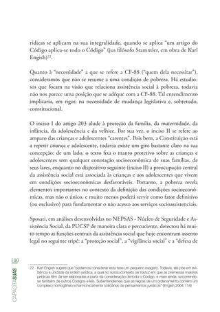 100
capacitasuas
rídicas se aplicam na sua integralidade, quando se aplica “um artigo do
Código aplica-se todo o Código” (jus filósofo Stammler, em obra de Karl
Engish)22
.
Quanto à “necessidade” a que se refere a CF-88 (“quem dela necessitar”),
consideramos que não se resume a uma condição de pobreza. Há estudio-
sos que focam na visão que relaciona assistência social à pobreza, todavia
não nos parece uma posição que se adéque com a CF-88. Tal entendimento
implicaria, em rigor, na necessidade de mudança legislativa e, sobretudo,
constitucional.
O inciso I do artigo 203 alude à proteção da família, da maternidade, da
infância, da adolescência e da velhice. Por sua vez, o inciso II se refere ao
amparo das crianças e adolescentes “carentes”. Pois bem, a Constituição está
a repetir criança e adolescente, todavia existe um giro bastante claro na sua
concepção: de um lado, o texto fixa o manto protetivo sobre as crianças e
adolescentes sem qualquer conotação socioeconômica de suas famílias, de
seus lares, enquanto no dispositivo seguinte (inciso II) a preocupação central
da assistência social está associada às crianças e aos adolescentes que vivem
em condições socioeconômicas desfavoráveis. Portanto, a pobreza revela
elementos importantes no contexto da definição das condições socioeconô-
micas, mas não o único, e muito menos poderá servir como fator definitivo
(ou exclusivo) para fundamentar o não acesso aos serviços socioassistenciais.
Sposati, em análises desenvolvidas no NEPSAS - Núcleo de Seguridade e As-
sistência Social, da PUCSP de maneira clara e percuciente, detectou há mui-
to tempo as funções centrais da assistência social que hoje encontram assento
legal no seguinte tripé: a “proteção social”, a “vigilância social” e a “defesa de
22	 Karl Engish sugere que “podemos considerar esta tese um pequeno exagero. Todavia, ela põe em evi-
dência a unidade da ordem jurídica, a qual no nosso contexto se traduz em que as premissas maiores
jurídicas têm de ser elaboradas a partir da consideração de todo o Código, e mais ainda, socorrendo-
se também de outros Códigos e leis. Subentendemos que as regras de um ordenamento contêm um
complexo homogêneo e harmonicamente solidários de pensamentos jurídicos” (Engish,2004:118)
 