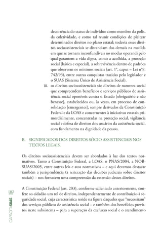 102
capacitasuas
decorrência do status de indivíduo como membro da polis,
da coletividade, e como tal reunir condições de pleitear
determinados direitos no plano estatal; todavia esses direi-
tos socioassistenciais se distanciam dos demais na medida
em que se tornam inconfundíveis no modus operandi pelo
qual garantem a vida digna, como a acolhida, a proteção
social (básica e especial), a sobrevivência dentro de padrões
que observem os mínimos sociais (art. 1°, caput – Lei n°8.
742/93), entre outras conquistas trazidas pelo legislador e
o SUAS (Sistema Único de Assistência Social).
iii.	 os direitos socioassistenciais são direitos de natureza social
que compreendem benefícios e serviços públicos de assis-
tência social oponíveis contra o Estado [obrigatório e não
benesse], estabelecidos ou, às vezes, em processo de con-
solidação [emergentes], sempre derivados da Constituição
Federal e da LOAS e concernentes à iniciativas estatais pri-
mordialmente, concentradas na proteção social, vigilância
social e defesa de direitos dos usuários da assistência social,
com fundamento na dignidade da pessoa.
B.	 SIGNIFICADOS DOS DIREITOS SÓCIO ASSISTENCIAIS NOS
TEXTOS LEGAIS.
Os direitos socioassistenciais devem ser abordados à luz dos textos nor-
mativos. Tanto a Constituição Federal, a LOAS, o PNAS/2004, a NOB-
SUAS/2005, entre outras leis e atos normativos – e aqui devemos destacar
também a jurisprudência (a reiteração das decisões judiciais sobre direitos
sociais) – nos fornecem uma compreensão da extensão desses direitos.
A Constituição Federal (art. 203), conforme salientado anteriormente, con-
fere ao cidadão um rol de direitos, independentemente de contribuição à se-
guridade social, cuja característica reside na figura daqueles que “necessitam”
dos serviços públicos de assistência social – e também dos benefícios previs-
tos neste subsistema – para a superação da exclusão social e o atendimento
 