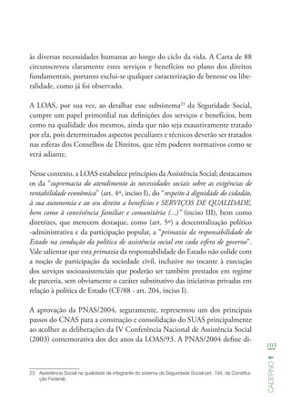 103
Caderno1
às diversas necessidades humanas ao longo do ciclo da vida. A Carta de 88
circunscreveu claramente estes serviços e benefícios no plano dos direitos
fundamentais, portanto exclui-se qualquer caracterização de benesse ou libe-
ralidade, como já foi observado.
A LOAS, por sua vez, ao detalhar esse subsistema23
da Seguridade Social,
cumpre um papel primordial nas definições dos serviços e benefícios, bem
como na qualidade dos mesmos, ainda que não seja exaustivamente tratado
por ela, pois determinados aspectos peculiares e técnicos deverão ser tratados
nas esferas dos Conselhos de Direitos, que têm poderes normativos como se
verá adiante.
Nesse contexto, a LOAS estabelece princípios da Assistência Social; destacamos
os da “supremacia do atendimento às necessidades sociais sobre as exigências de
rentabilidade econômica” (art. 4º, inciso I), do “respeito à dignidade do cidadão,
à sua autonomia e ao seu direito a benefícios e SERVIÇOS DE QUALIDADE,
bem como à convivência familiar e comunitária (...)” (inciso III), bem como
diretrizes, que merecem destaque, como (art. 5º) a descentralização político
-administrativa e da participação popular, a “primazia da responsabilidade do
Estado na condução da política de assistência social em cada esfera de governo”.
Vale salientar que esta primazia da responsabilidade do Estado não colide com
a noção de participação da sociedade civil, inclusive no tocante à execução
dos serviços socioassistenciais que poderão ser também prestados em regime
de parceria, sem obviamente o caráter substitutivo das iniciativas privadas em
relação à política de Estado (CF/88 - art. 204, inciso I).
A aprovação da PNAS/2004, seguramente, representou um dos principais
passos do CNAS para a construção e consolidação do SUAS principalmente
ao acolher as deliberações da IV Conferência Nacional de Assistência Social
(2003) comemorativa dos dez anos da LOAS/93. A PNAS/2004 define di-
23	 Assistência Social na qualidade de integrante do sistema de Seguridade Social (art. 194, da Constitui-
ção Federal).
 