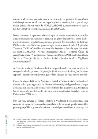 104
capacitasuas
retrizes e elementos centrais para a estruturação da política de assistência
social no plano nacional, com a categorização das suas funções, o que alcança
maior densidade por meio da NOB/SUAS/2005 e, posteriormente, com a
Lei 12.435/2011 reconhecida como a LOAS/SUAS.
Neste contexto, é oportuno observar que os textos normativos acerca dos
direitos socioassistenciais não se reduzem ao plano legislativo e, como é sabi-
do, instrumentos regulatórios outros originários dos Conselhos de Políticas
Públicas têm auxiliado no processo que confere completude à legislação.
Temos o CNAS (Conselho Nacional de Assistência Social), que por meio
da NOB-SUAS/2005 (Norma Operacional Básica – Sistema Único da
Assistência Social)24
, esmiuçou as funções da Política Pública de Assistência
Social: a Proteção Social, a Defesa Social e Institucional, e Vigilância
Socioassistencial25
.
A Proteção Social se dividiu em básica e especial tendo em vista os níveis de
complexidade do processo de proteção (básica – prevenir situações de risco;
especial – prover atenções àqueles que sofrem situação de risco pessoal e social).
Outra função da Política de Assistência Social, a Defesa Social e Institucional
deve se voltar para a garantia de direitos e de condições dignas de vida, o que
demanda um sistema de escuta e de controle das iniciativas na Assistência
Social ancorado na defesa de direitos, como ouvidorias, interface com as
Defensorias Públicas, etc.
Por sua vez, emerge a função relativa à Vigilância Socioassistencial que
consiste no desenvolvimento da capacidade e de meios de gestão assumidos
pelo órgão público gestor da assistência social para conhecer a presença das
24	 Outras Resoluções merecem destaque como as que instituíram a NOB-SUAS-RH (2006) - Diretri-
zes Recursos Humanos e a Tipificação Nacional de Serviços Socioassistenciais (Resolução 109, de
11/11/09).
25	 O Plano Nacional de Assistência Social/2004, também do CNAS, fazia menção às três funções bási-
cas da Assistência Social.
 