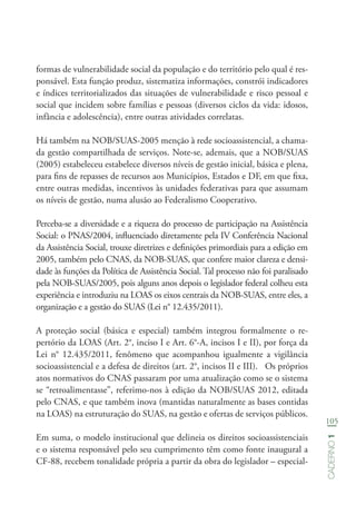 105
Caderno1
formas de vulnerabilidade social da população e do território pelo qual é res-
ponsável. Esta função produz, sistematiza informações, constrói indicadores
e índices territorializados das situações de vulnerabilidade e risco pessoal e
social que incidem sobre famílias e pessoas (diversos ciclos da vida: idosos,
infância e adolescência), entre outras atividades correlatas.
Há também na NOB/SUAS-2005 menção à rede socioassistencial, a chama-
da gestão compartilhada de serviços. Note-se, ademais, que a NOB/SUAS
(2005) estabeleceu estabelece diversos níveis de gestão inicial, básica e plena,
para fins de repasses de recursos aos Municípios, Estados e DF, em que fixa,
entre outras medidas, incentivos às unidades federativas para que assumam
os níveis de gestão, numa alusão ao Federalismo Cooperativo.
Perceba-se a diversidade e a riqueza do processo de participação na Assistência
Social: o PNAS/2004, influenciado diretamente pela IV Conferência Nacional
da Assistência Social, trouxe diretrizes e definições primordiais para a edição em
2005, também pelo CNAS, da NOB-SUAS, que confere maior clareza e densi-
dade às funções da Política de Assistência Social. Tal processo não foi paralisado
pela NOB-SUAS/2005, pois alguns anos depois o legislador federal colheu esta
experiência e introduziu na LOAS os eixos centrais da NOB-SUAS, entre eles, a
organização e a gestão do SUAS (Lei n° 12.435/2011).
A proteção social (básica e especial) também integrou formalmente o re-
pertório da LOAS (Art. 2°, inciso I e Art. 6°-A, incisos I e II), por força da
Lei n° 12.435/2011, fenômeno que acompanhou igualmente a vigilância
socioassistencial e a defesa de direitos (art. 2°, incisos II e III). Os próprios
atos normativos do CNAS passaram por uma atualização como se o sistema
se “retroalimentasse”, referimo-nos à edição da NOB/SUAS 2012, editada
pelo CNAS, e que também inova (mantidas naturalmente as bases contidas
na LOAS) na estruturação do SUAS, na gestão e ofertas de serviços públicos.
Em suma, o modelo institucional que delineia os direitos socioassistenciais
e o sistema responsável pelo seu cumprimento têm como fonte inaugural a
CF-88, recebem tonalidade própria a partir da obra do legislador – especial-
 