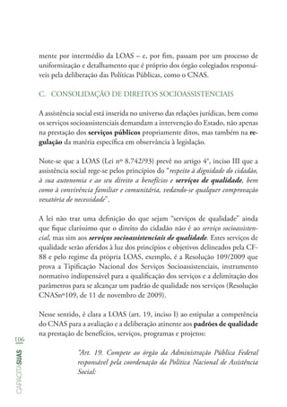 106
capacitasuas
mente por intermédio da LOAS – e, por fim, passam por um processo de
uniformização e detalhamento que é próprio dos órgão colegiados responsá-
veis pela deliberação das Políticas Públicas, como o CNAS.
C.	 CONSOLIDAÇÃO DE DIREITOS SOCIOASSISTENCIAIS
A assistência social está inserida no universo das relações jurídicas, bem como
os serviços socioassistenciais demandam a intervenção do Estado, não apenas
na prestação dos serviços públicos propriamente ditos, mas também na re-
gulação da matéria específica em observância à legislação.
Note-se que a LOAS (Lei nº 8.742/93) prevê no artigo 4°, inciso III que a
assistência social rege-se pelos princípios do “respeito à dignidade do cidadão,
à sua autonomia e ao seu direito a benefícios e serviços de qualidade, bem
como à convivência familiar e comunitária, vedando-se qualquer comprovação
vexatória de necessidade”.
A lei não traz uma definição do que sejam “serviços de qualidade” ainda
que fique claríssimo que o direito do cidadão não é ao serviço socioassisten-
cial, mas sim aos serviços socioassistenciais de qualidade. Estes serviços de
qualidade serão aferidos à luz dos princípios e objetivos delineados pela CF-
88 e pelo regime da própria LOAS, exemplo, é a Resolução 109/2009 que
prova a Tipificação Nacional dos Serviços Socioassistenciais, instrumento
normativo indispensável para a qualificação dos serviços e a delimitação dos
parâmetros para se alcançar um padrão de qualidade nos serviços (Resolução
CNASnº109, de 11 de novembro de 2009).
Nesse sentido, é clara a LOAS (art. 19, inciso I) ao estipular a competência
do CNAS para a avaliação e a deliberação atinente aos padrões de qualidade
na prestação de benefícios, serviços, programas e projetos:
“Art. 19. Compete ao órgão da Administração Pública Federal
responsável pela coordenação da Política Nacional de Assistência
Social:
 
